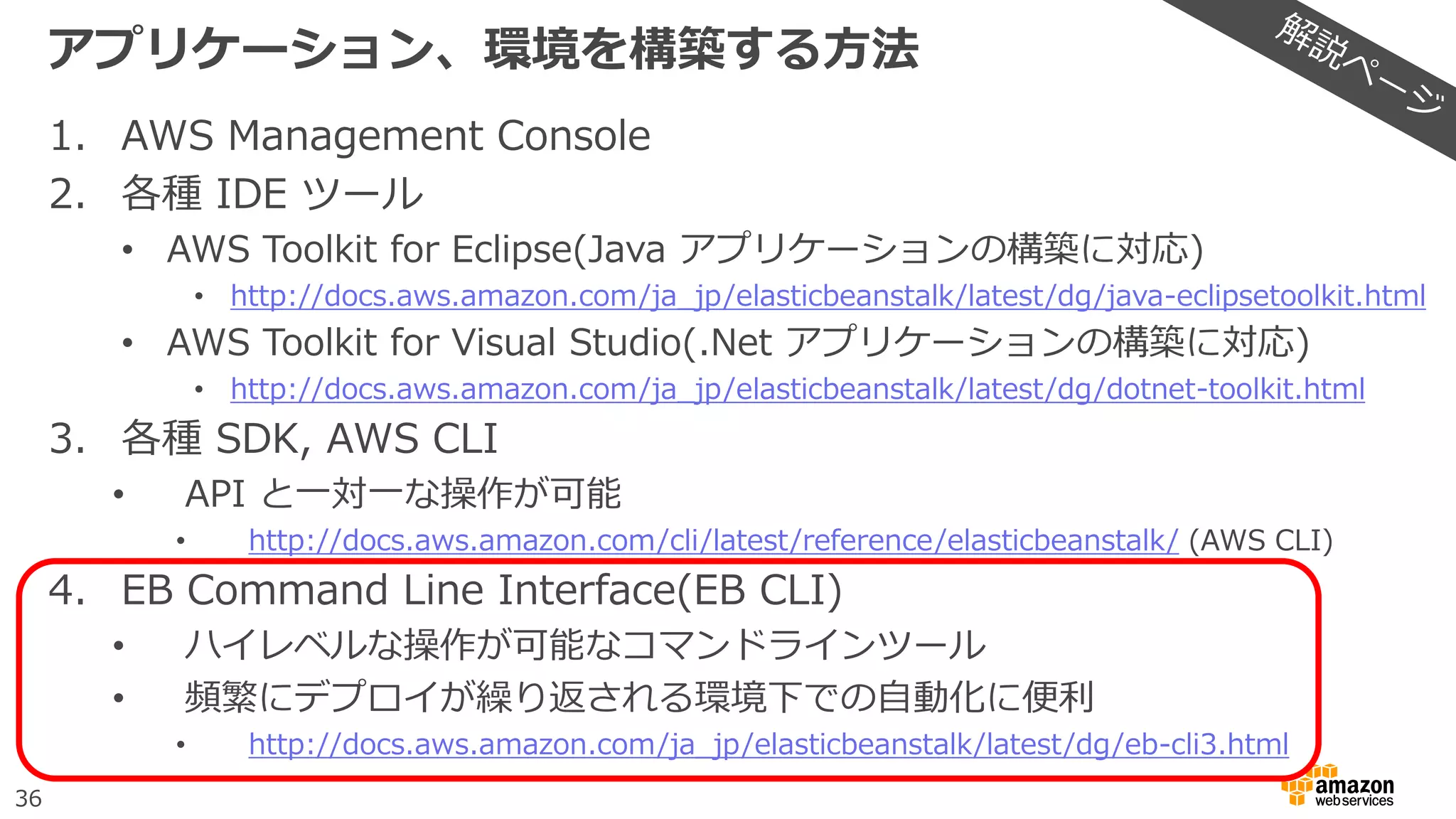 36
アプリケーション、環境を構築する方法
1. AWS Management Console
2. 各種 IDE ツール
• AWS Toolkit for Eclipse(Java アプリケーションの構築に対応)
• http://docs.aws.amazon.com/ja_jp/elasticbeanstalk/latest/dg/java-eclipsetoolkit.html
• AWS Toolkit for Visual Studio(.Net アプリケーションの構築に対応)
• http://docs.aws.amazon.com/ja_jp/elasticbeanstalk/latest/dg/dotnet-toolkit.html
3. 各種 SDK, AWS CLI
• API と一対一な操作が可能
• http://docs.aws.amazon.com/cli/latest/reference/elasticbeanstalk/ (AWS CLI)
4. EB Command Line Interface(EB CLI)
• ハイレベルな操作が可能なコマンドラインツール
• 頻繁にデプロイが繰り返される環境下での自動化に便利
• http://docs.aws.amazon.com/ja_jp/elasticbeanstalk/latest/dg/eb-cli3.html
 
