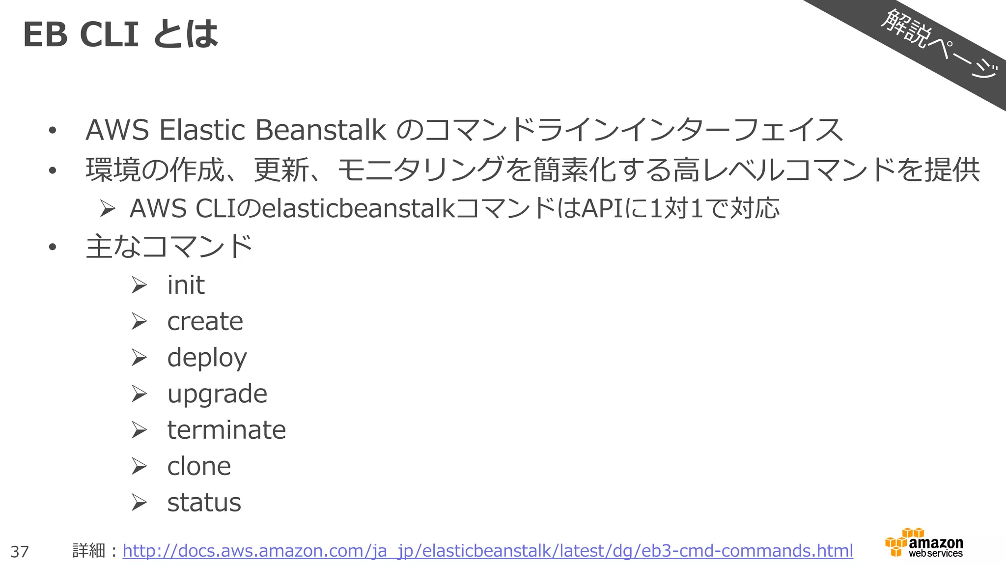 37
EB CLI とは
• AWS Elastic Beanstalk のコマンドラインインターフェイス
• 環境の作成、更新、モニタリングを簡素化する高レベルコマンドを提供
 AWS CLIのelasticbeanstalkコマンドはAPIに1対1で対応
• 主なコマンド
 init
 create
 deploy
 upgrade
 terminate
 clone
 status
詳細：http://docs.aws.amazon.com/ja_jp/elasticbeanstalk/latest/dg/eb3-cmd-commands.html
 