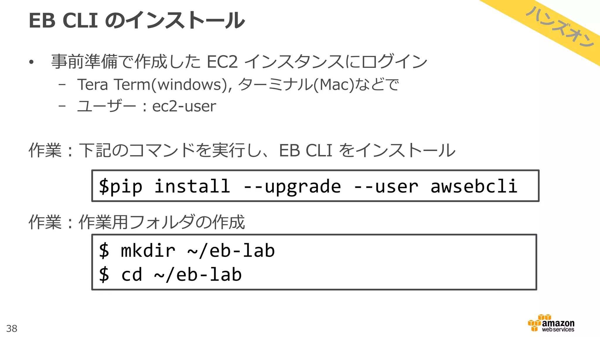 38
EB CLI のインストール
• 事前準備で作成した EC2 インスタンスにログイン
- Tera Term(windows), ターミナル(Mac)などで
- ユーザー：ec2-user
作業：下記のコマンドを実行し、EB CLI をインストール
作業：作業用フォルダの作成
$pip install --upgrade --user awsebcli
$ mkdir ~/eb-lab
$ cd ~/eb-lab
 