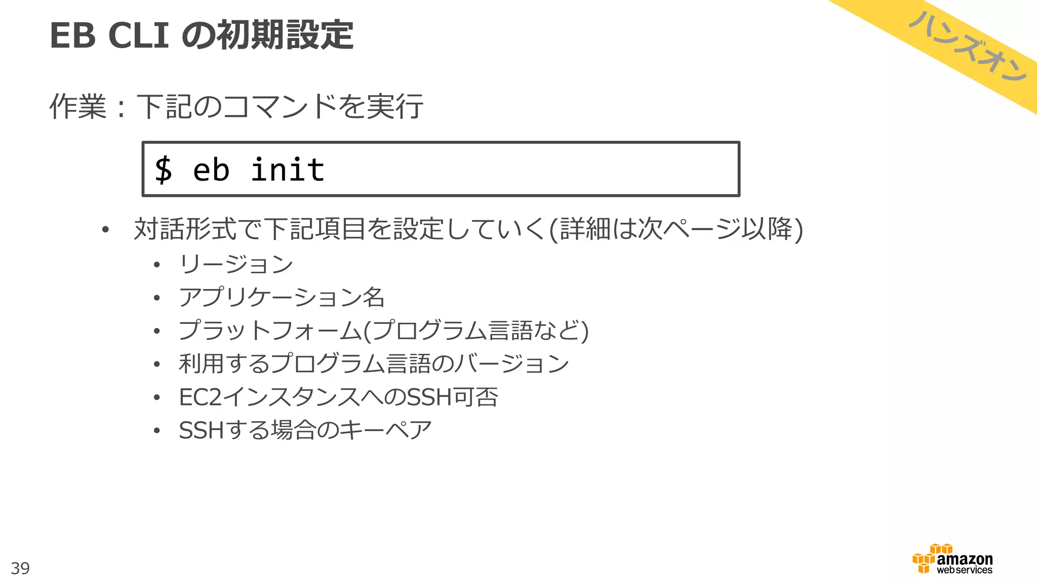 39
EB CLI の初期設定
作業：下記のコマンドを実行
• 対話形式で下記項目を設定していく(詳細は次ページ以降)
• リージョン
• アプリケーション名
• プラットフォーム(プログラム言語など)
• 利用するプログラム言語のバージョン
• EC2インスタンスへのSSH可否
• SSHする場合のキーペア
$ eb init
 