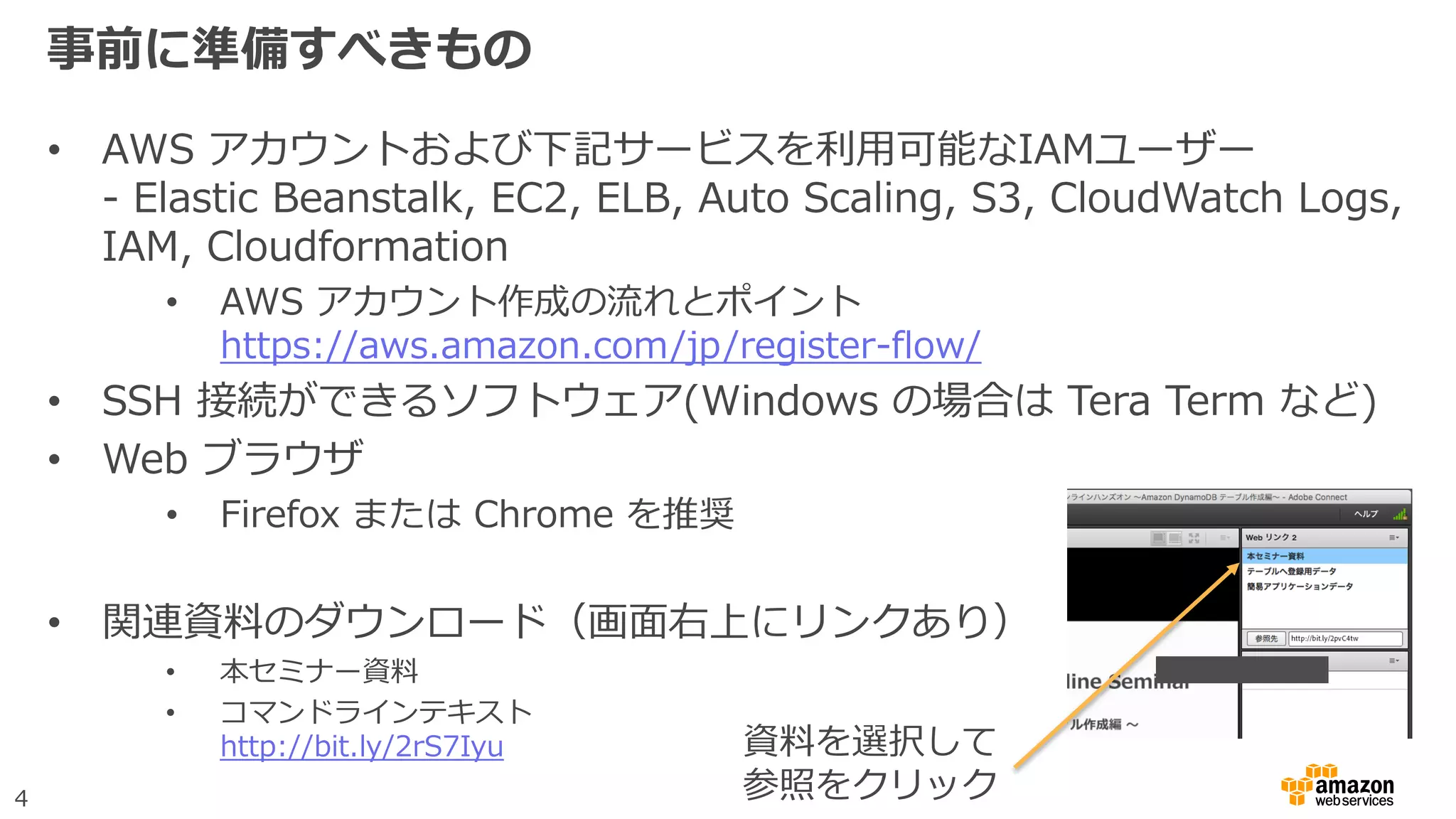 4
事前に準備すべきもの
• AWS アカウントおよび下記サービスを利用可能なIAMユーザー
- Elastic Beanstalk, EC2, ELB, Auto Scaling, S3, CloudWatch Logs,
IAM, Cloudformation
• AWS アカウント作成の流れとポイント
https://aws.amazon.com/jp/register-flow/
• SSH 接続ができるソフトウェア(Windows の場合は Tera Term など)
• Web ブラウザ
• Firefox または Chrome を推奨
• 関連資料のダウンロード（画面右上にリンクあり）
• 本セミナー資料
• コマンドラインテキスト
http://bit.ly/2rS7Iyu 資料を選択して
参照をクリック
 