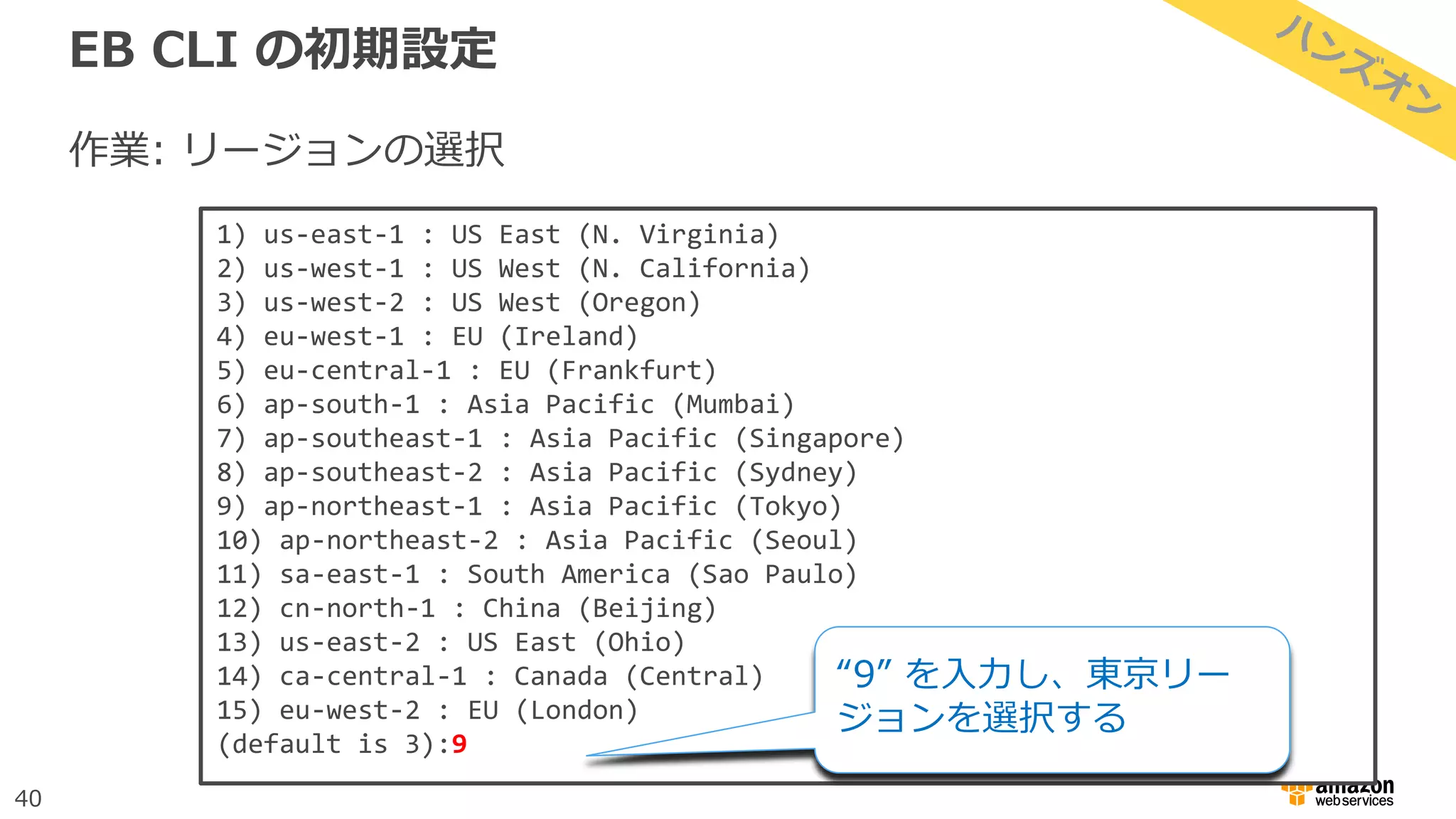 40
EB CLI の初期設定
作業: リージョンの選択
1) us-east-1 : US East (N. Virginia)
2) us-west-1 : US West (N. California)
3) us-west-2 : US West (Oregon)
4) eu-west-1 : EU (Ireland)
5) eu-central-1 : EU (Frankfurt)
6) ap-south-1 : Asia Pacific (Mumbai)
7) ap-southeast-1 : Asia Pacific (Singapore)
8) ap-southeast-2 : Asia Pacific (Sydney)
9) ap-northeast-1 : Asia Pacific (Tokyo)
10) ap-northeast-2 : Asia Pacific (Seoul)
11) sa-east-1 : South America (Sao Paulo)
12) cn-north-1 : China (Beijing)
13) us-east-2 : US East (Ohio)
14) ca-central-1 : Canada (Central)
15) eu-west-2 : EU (London)
(default is 3):9
“9” を入力し、東京リー
ジョンを選択する
 