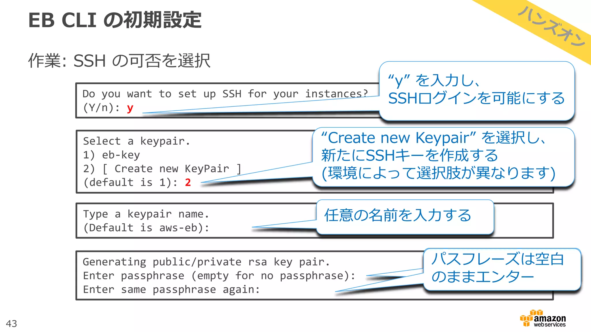 43
EB CLI の初期設定
作業: SSH の可否を選択
Do you want to set up SSH for your instances?
(Y/n): y
“y” を入力し、
SSHログインを可能にする
Select a keypair.
1) eb-key
2) [ Create new KeyPair ]
(default is 1): 2
“Create new Keypair” を選択し、
新たにSSHキーを作成する
(環境によって選択肢が異なります)
Type a keypair name.
(Default is aws-eb):
任意の名前を入力する
Generating public/private rsa key pair.
Enter passphrase (empty for no passphrase):
Enter same passphrase again:
パスフレーズは空白
のままエンター
 
