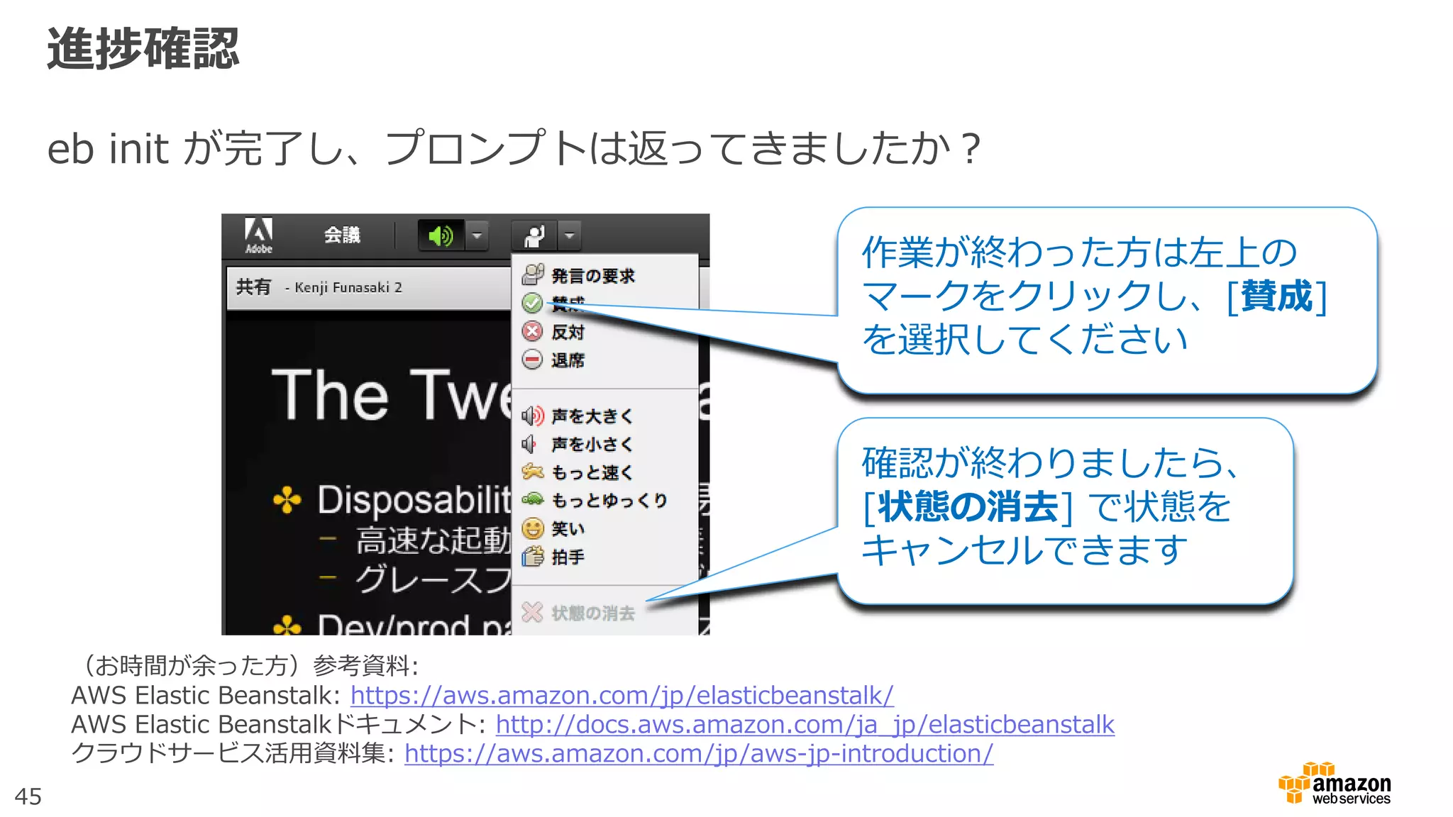 45
進捗確認
eb init が完了し、プロンプトは返ってきましたか？
作業が終わった方は左上の
マークをクリックし、[賛成]
を選択してください
確認が終わりましたら、
[状態の消去] で状態を
キャンセルできます
（お時間が余った方）参考資料:
AWS Elastic Beanstalk: https://aws.amazon.com/jp/elasticbeanstalk/
AWS Elastic Beanstalkドキュメント: http://docs.aws.amazon.com/ja_jp/elasticbeanstalk
クラウドサービス活用資料集: https://aws.amazon.com/jp/aws-jp-introduction/
 