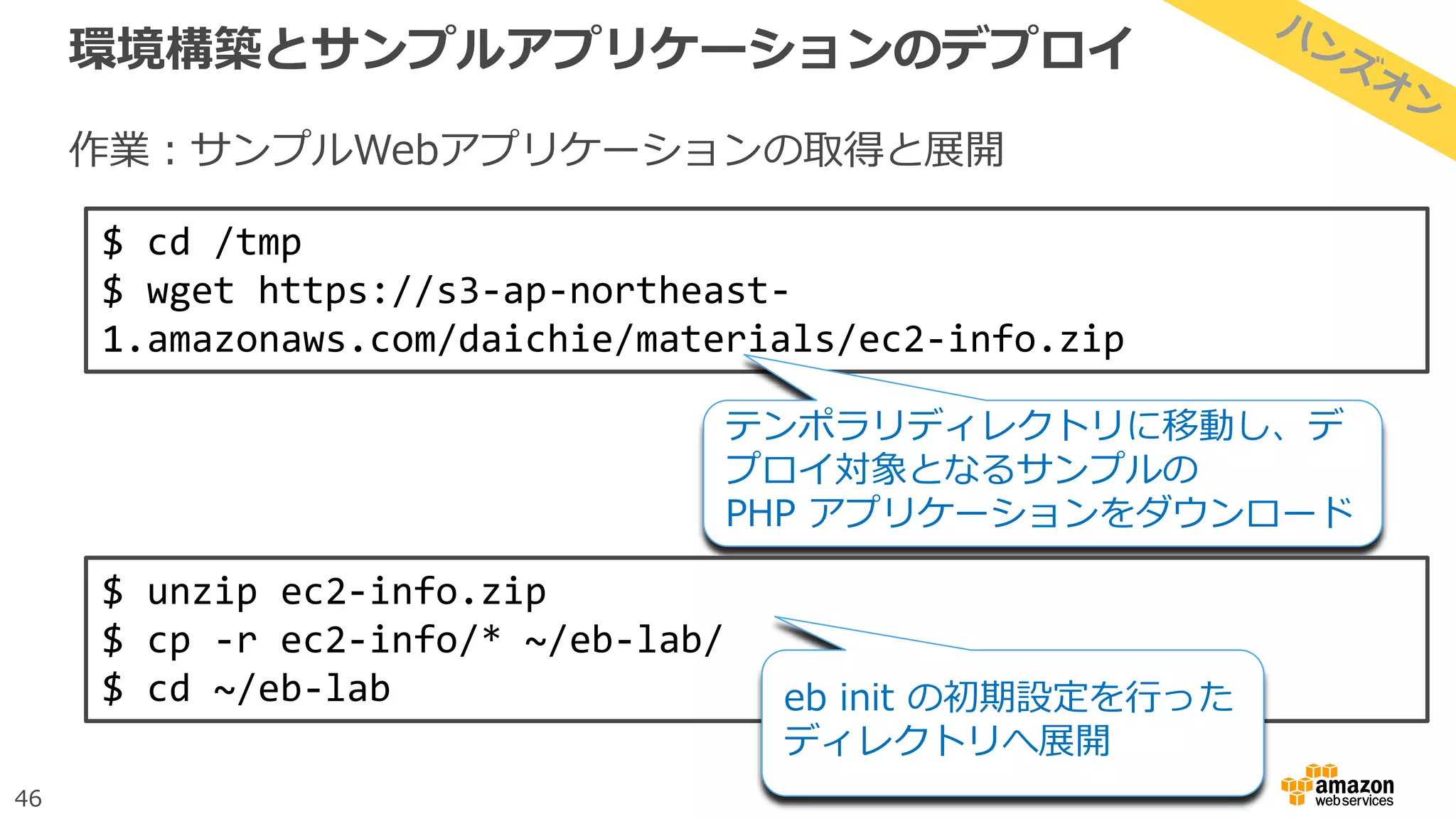 46
環境構築とサンプルアプリケーションのデプロイ
作業：サンプルWebアプリケーションの取得と展開
$ cd /tmp
$ wget https://s3-ap-northeast-
1.amazonaws.com/daichie/materials/ec2-info.zip
テンポラリディレクトリに移動し、デ
プロイ対象となるサンプルの
PHP アプリケーションをダウンロード
$ unzip ec2-info.zip
$ cp -r ec2-info/* ~/eb-lab/
$ cd ~/eb-lab eb init の初期設定を行った
ディレクトリへ展開
 
