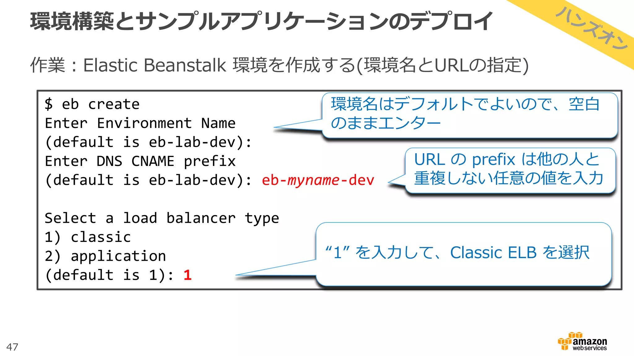 47
環境構築とサンプルアプリケーションのデプロイ
作業：Elastic Beanstalk 環境を作成する(環境名とURLの指定)
$ eb create
Enter Environment Name
(default is eb-lab-dev):
Enter DNS CNAME prefix
(default is eb-lab-dev): eb-myname-dev
Select a load balancer type
1) classic
2) application
(default is 1): 1
“1” を入力して、Classic ELB を選択
環境名はデフォルトでよいので、空白
のままエンター
URL の prefix は他の人と
重複しない任意の値を入力
 