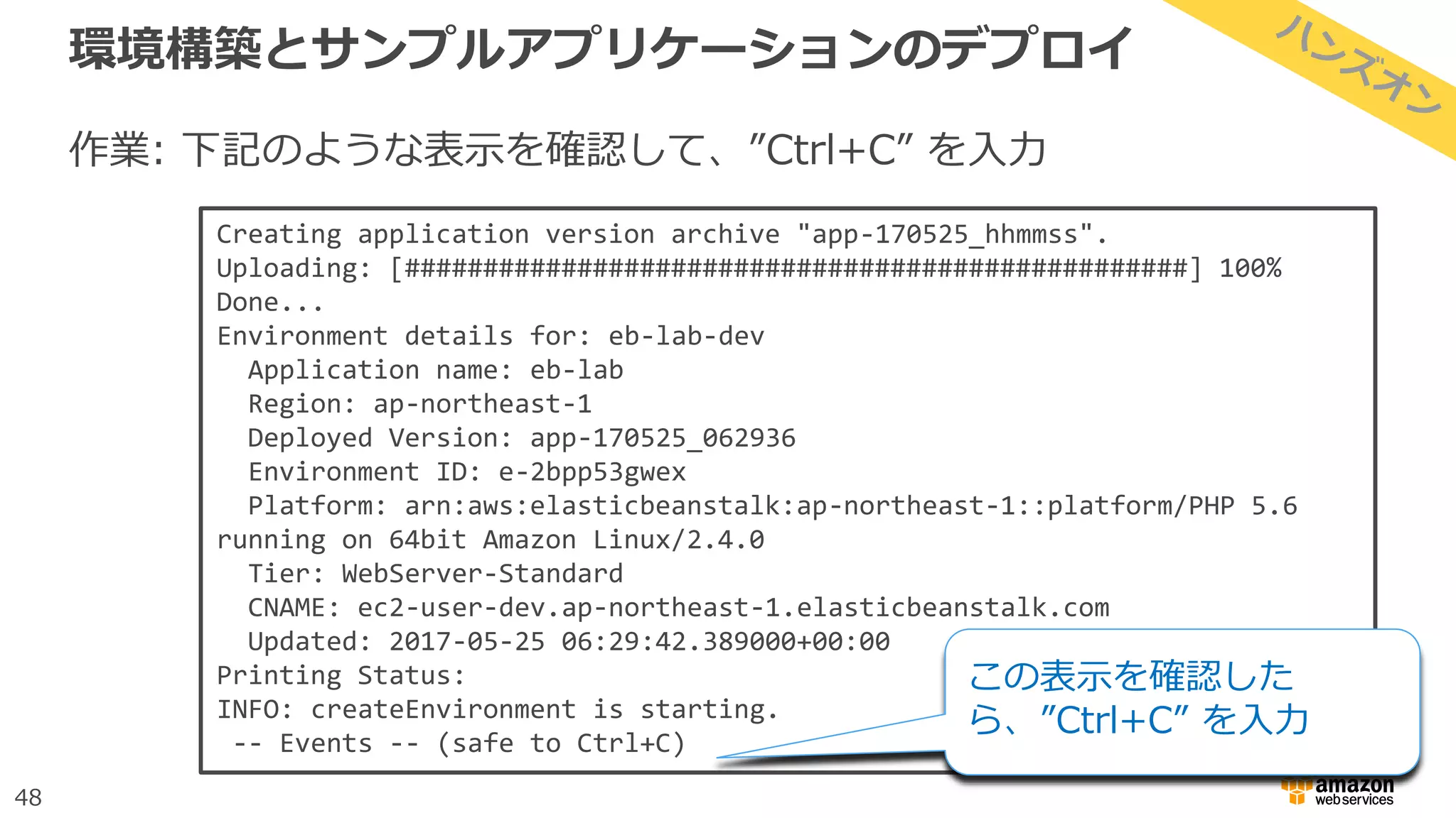 48
環境構築とサンプルアプリケーションのデプロイ
作業: 下記のような表示を確認して、”Ctrl+C” を入力
Creating application version archive "app-170525_hhmmss".
Uploading: [##################################################] 100%
Done...
Environment details for: eb-lab-dev
Application name: eb-lab
Region: ap-northeast-1
Deployed Version: app-170525_062936
Environment ID: e-2bpp53gwex
Platform: arn:aws:elasticbeanstalk:ap-northeast-1::platform/PHP 5.6
running on 64bit Amazon Linux/2.4.0
Tier: WebServer-Standard
CNAME: ec2-user-dev.ap-northeast-1.elasticbeanstalk.com
Updated: 2017-05-25 06:29:42.389000+00:00
Printing Status:
INFO: createEnvironment is starting.
-- Events -- (safe to Ctrl+C)
この表示を確認した
ら、”Ctrl+C” を入力
 
