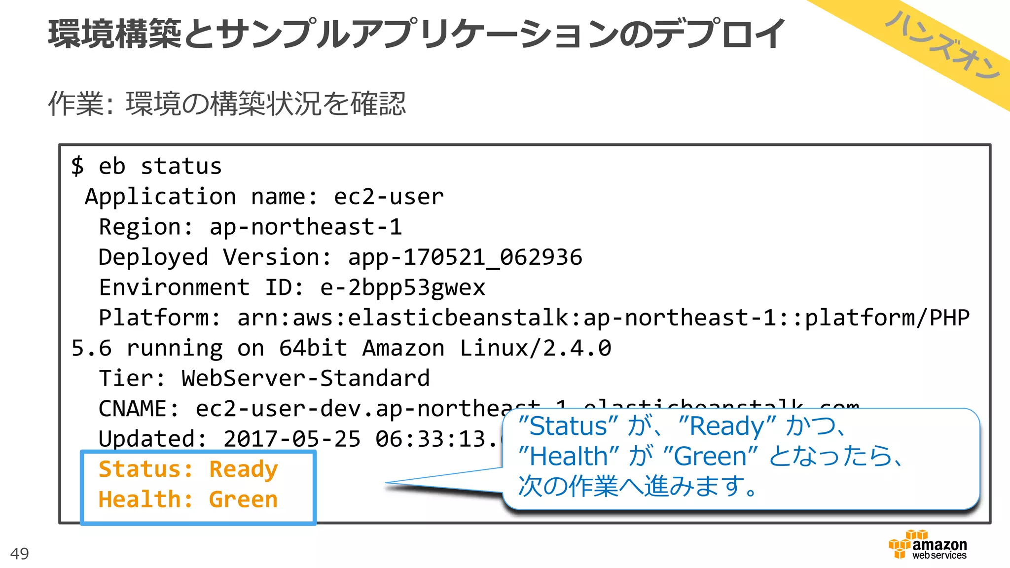 49
環境構築とサンプルアプリケーションのデプロイ
作業: 環境の構築状況を確認
$ eb status
Application name: ec2-user
Region: ap-northeast-1
Deployed Version: app-170521_062936
Environment ID: e-2bpp53gwex
Platform: arn:aws:elasticbeanstalk:ap-northeast-1::platform/PHP
5.6 running on 64bit Amazon Linux/2.4.0
Tier: WebServer-Standard
CNAME: ec2-user-dev.ap-northeast-1.elasticbeanstalk.com
Updated: 2017-05-25 06:33:13.613000+00:00
Status: Ready
Health: Green
”Status” が、”Ready” かつ、
”Health” が ”Green” となったら、
次の作業へ進みます。
 