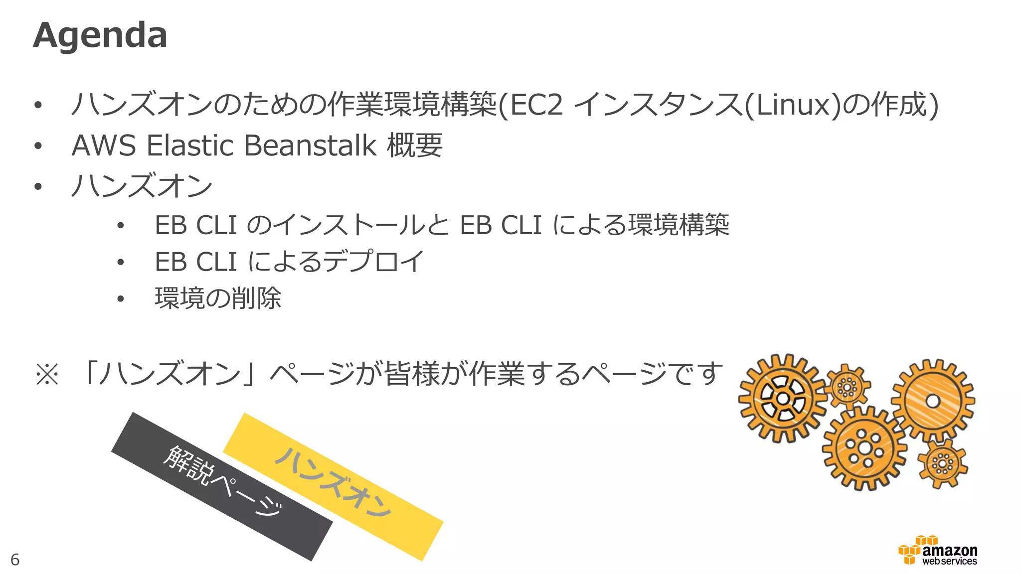 6
Agenda
• ハンズオンのための作業環境構築(EC2 インスタンス(Linux)の作成)
• AWS Elastic Beanstalk 概要
• ハンズオン
• EB CLI のインストールと EB CLI による環境構築
• EB CLI によるデプロイ
• 環境の削除
※ 「ハンズオン」ページが皆様が作業するページです
 