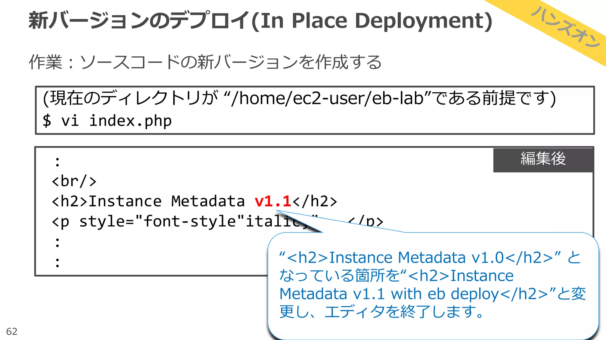 62
新バージョンのデプロイ(In Place Deployment)
作業：ソースコードの新バージョンを作成する
(現在のディレクトリが “/home/ec2-user/eb-lab”である前提です)
$ vi index.php
:
<br/>
<h2>Instance Metadata v1.1</h2>
<p style="font-style"italic;">……</p>
:
: “<h2>Instance Metadata v1.0</h2>” と
なっている箇所を“<h2>Instance
Metadata v1.1 with eb deploy</h2>”と変
更し、エディタを終了します。
編集後
 