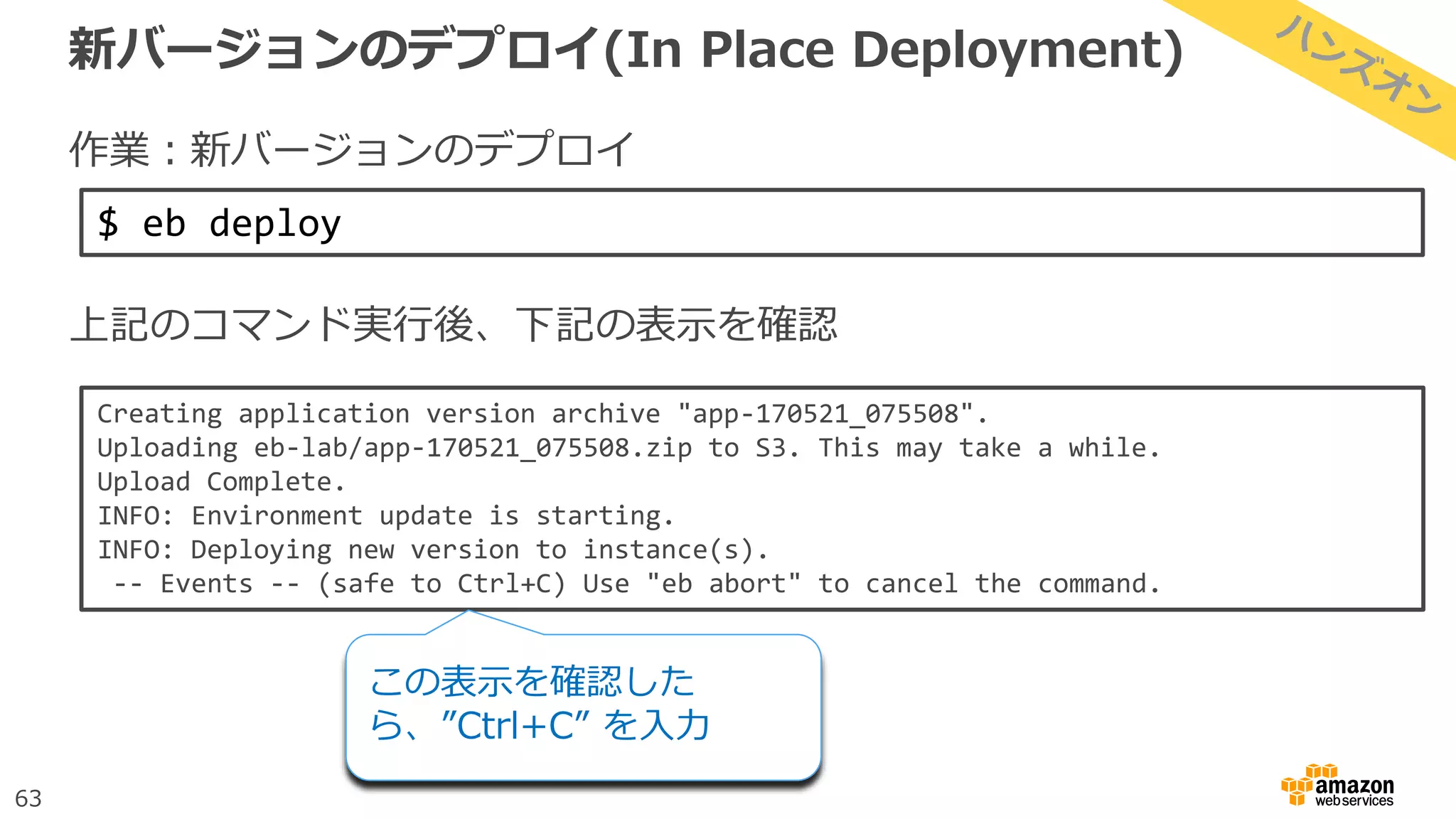 63
新バージョンのデプロイ(In Place Deployment)
作業：新バージョンのデプロイ
上記のコマンド実行後、下記の表示を確認
$ eb deploy
Creating application version archive "app-170521_075508".
Uploading eb-lab/app-170521_075508.zip to S3. This may take a while.
Upload Complete.
INFO: Environment update is starting.
INFO: Deploying new version to instance(s).
-- Events -- (safe to Ctrl+C) Use "eb abort" to cancel the command.
この表示を確認した
ら、”Ctrl+C” を入力
 