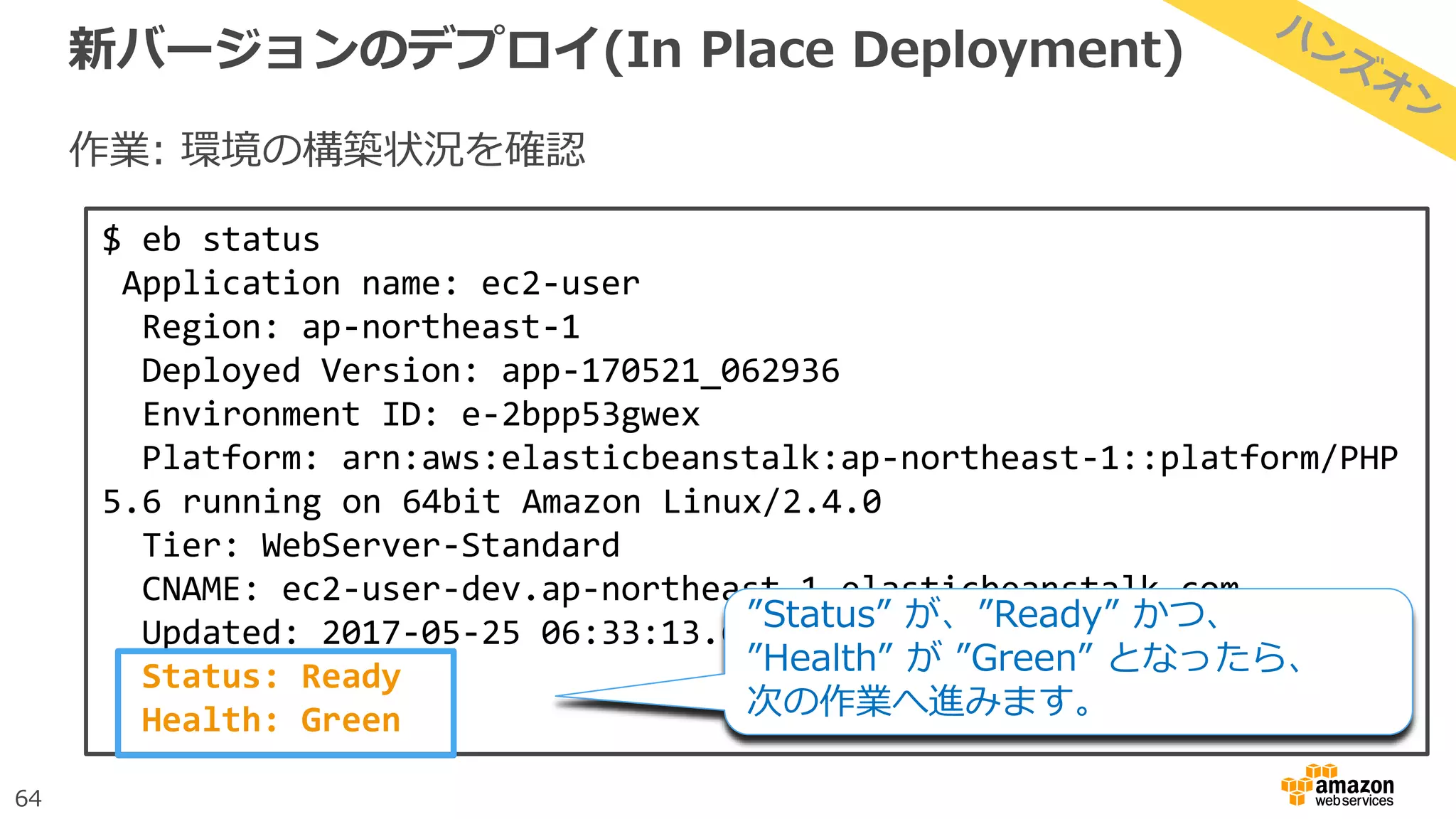 64
新バージョンのデプロイ(In Place Deployment)
作業: 環境の構築状況を確認
$ eb status
Application name: ec2-user
Region: ap-northeast-1
Deployed Version: app-170521_062936
Environment ID: e-2bpp53gwex
Platform: arn:aws:elasticbeanstalk:ap-northeast-1::platform/PHP
5.6 running on 64bit Amazon Linux/2.4.0
Tier: WebServer-Standard
CNAME: ec2-user-dev.ap-northeast-1.elasticbeanstalk.com
Updated: 2017-05-25 06:33:13.613000+00:00
Status: Ready
Health: Green
”Status” が、”Ready” かつ、
”Health” が ”Green” となったら、
次の作業へ進みます。
 