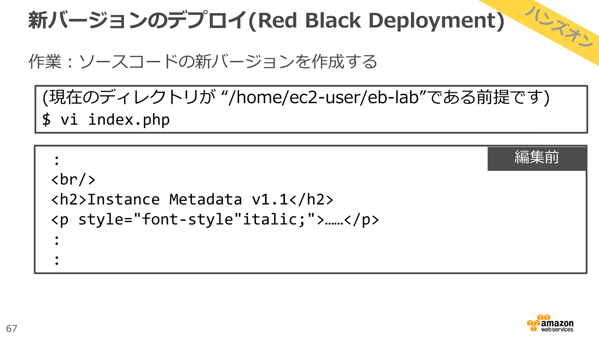 67
新バージョンのデプロイ(Red Black Deployment)
作業：ソースコードの新バージョンを作成する
(現在のディレクトリが “/home/ec2-user/eb-lab”である前提です)
$ vi index.php
:
<br/>
<h2>Instance Metadata v1.1</h2>
<p style="font-style"italic;">……</p>
:
:
編集前
 