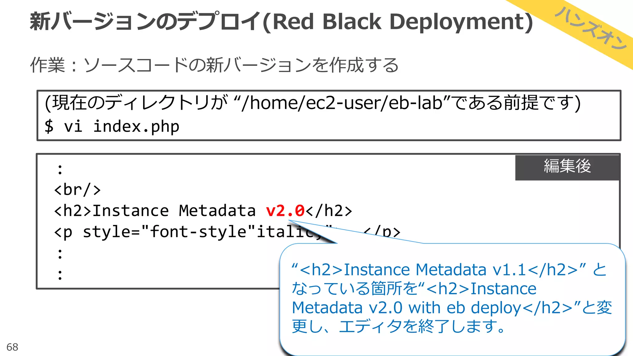 68
新バージョンのデプロイ(Red Black Deployment)
作業：ソースコードの新バージョンを作成する
(現在のディレクトリが “/home/ec2-user/eb-lab”である前提です)
$ vi index.php
:
<br/>
<h2>Instance Metadata v2.0</h2>
<p style="font-style"italic;">……</p>
:
: “<h2>Instance Metadata v1.1</h2>” と
なっている箇所を“<h2>Instance
Metadata v2.0 with eb deploy</h2>”と変
更し、エディタを終了します。
編集後
 