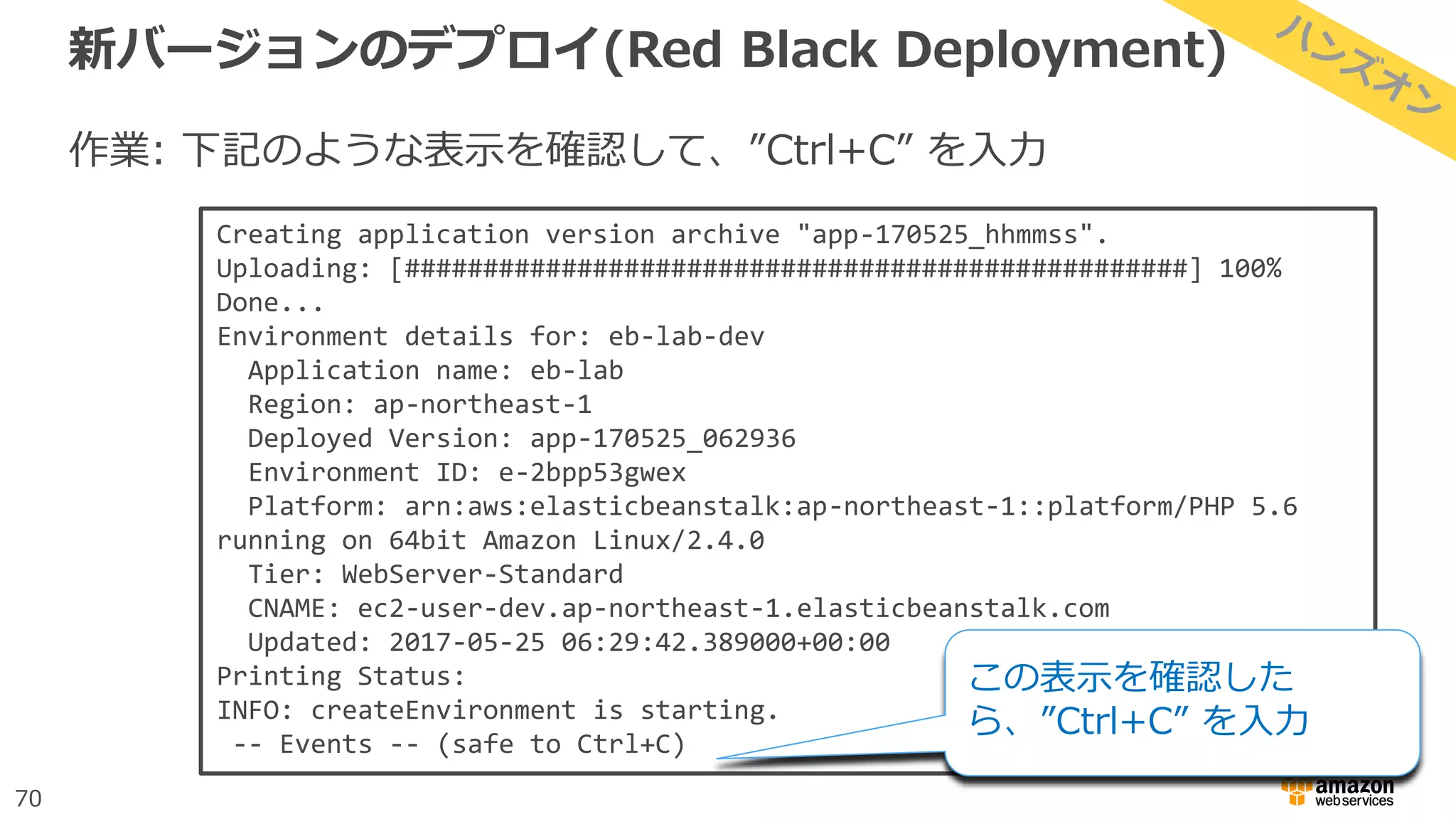 70
新バージョンのデプロイ(Red Black Deployment)
作業: 下記のような表示を確認して、”Ctrl+C” を入力
Creating application version archive "app-170525_hhmmss".
Uploading: [##################################################] 100%
Done...
Environment details for: eb-lab-dev
Application name: eb-lab
Region: ap-northeast-1
Deployed Version: app-170525_062936
Environment ID: e-2bpp53gwex
Platform: arn:aws:elasticbeanstalk:ap-northeast-1::platform/PHP 5.6
running on 64bit Amazon Linux/2.4.0
Tier: WebServer-Standard
CNAME: ec2-user-dev.ap-northeast-1.elasticbeanstalk.com
Updated: 2017-05-25 06:29:42.389000+00:00
Printing Status:
INFO: createEnvironment is starting.
-- Events -- (safe to Ctrl+C)
この表示を確認した
ら、”Ctrl+C” を入力
 