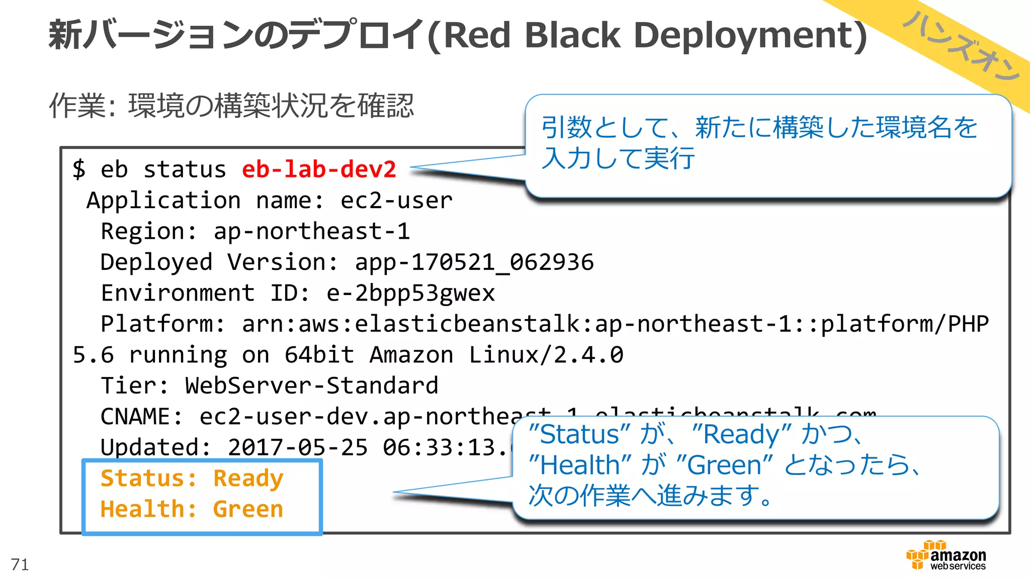 71
新バージョンのデプロイ(Red Black Deployment)
作業: 環境の構築状況を確認
$ eb status eb-lab-dev2
Application name: ec2-user
Region: ap-northeast-1
Deployed Version: app-170521_062936
Environment ID: e-2bpp53gwex
Platform: arn:aws:elasticbeanstalk:ap-northeast-1::platform/PHP
5.6 running on 64bit Amazon Linux/2.4.0
Tier: WebServer-Standard
CNAME: ec2-user-dev.ap-northeast-1.elasticbeanstalk.com
Updated: 2017-05-25 06:33:13.613000+00:00
Status: Ready
Health: Green
”Status” が、”Ready” かつ、
”Health” が ”Green” となったら、
次の作業へ進みます。
引数として、新たに構築した環境名を
入力して実行
 