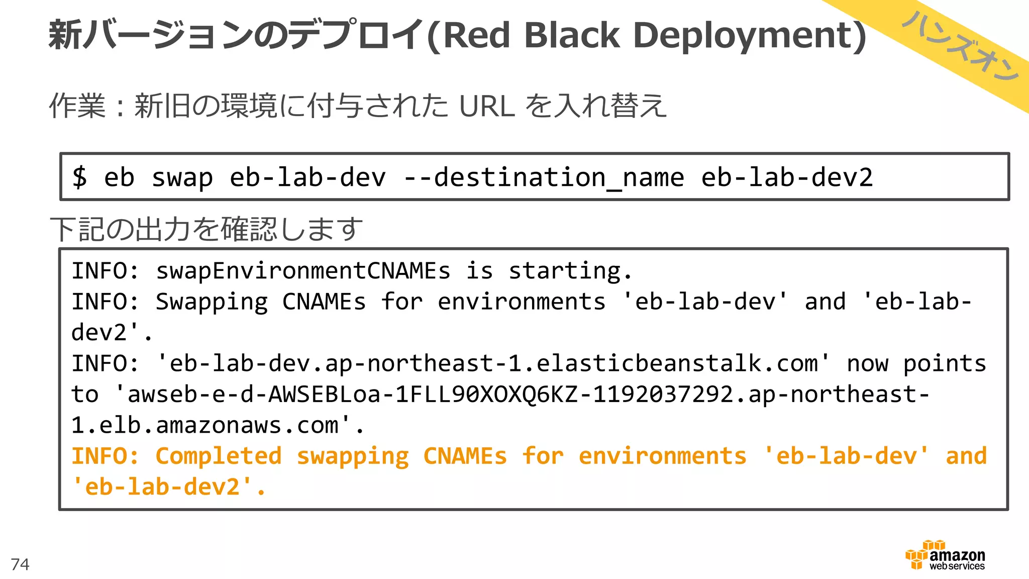 74
新バージョンのデプロイ(Red Black Deployment)
作業：新旧の環境に付与された URL を入れ替え
下記の出力を確認します
$ eb swap eb-lab-dev --destination_name eb-lab-dev2
INFO: swapEnvironmentCNAMEs is starting.
INFO: Swapping CNAMEs for environments 'eb-lab-dev' and 'eb-lab-
dev2'.
INFO: 'eb-lab-dev.ap-northeast-1.elasticbeanstalk.com' now points
to 'awseb-e-d-AWSEBLoa-1FLL90XOXQ6KZ-1192037292.ap-northeast-
1.elb.amazonaws.com'.
INFO: Completed swapping CNAMEs for environments 'eb-lab-dev' and
'eb-lab-dev2'.
 