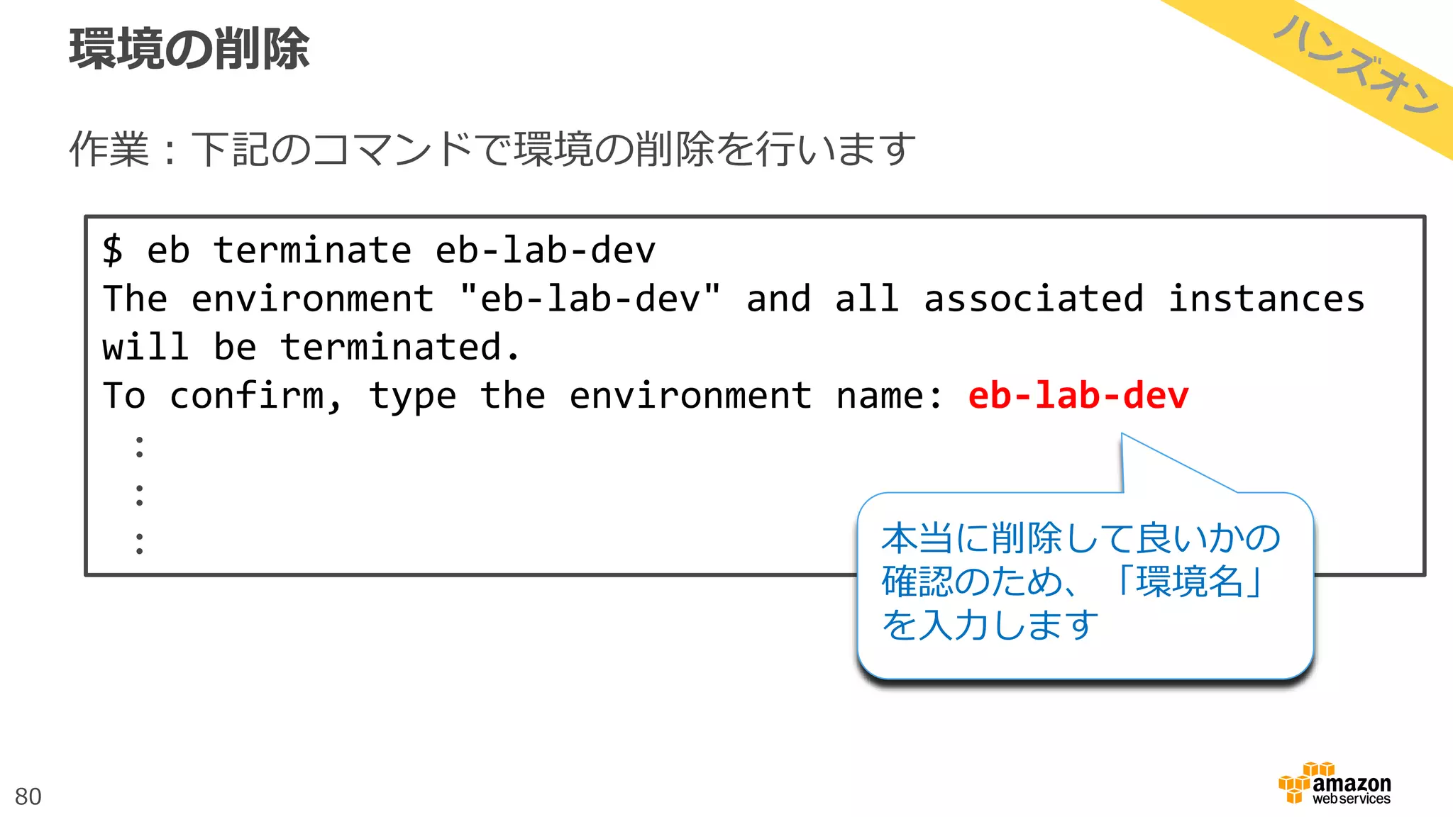 80
環境の削除
作業：下記のコマンドで環境の削除を行います
$ eb terminate eb-lab-dev
The environment "eb-lab-dev" and all associated instances
will be terminated.
To confirm, type the environment name: eb-lab-dev
:
:
: 本当に削除して良いかの
確認のため、「環境名」
を入力します
 