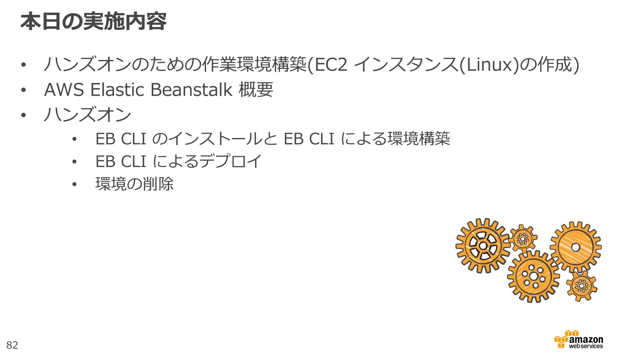 82
本日の実施内容
• ハンズオンのための作業環境構築(EC2 インスタンス(Linux)の作成)
• AWS Elastic Beanstalk 概要
• ハンズオン
• EB CLI のインストールと EB CLI による環境構築
• EB CLI によるデプロイ
• 環境の削除
 