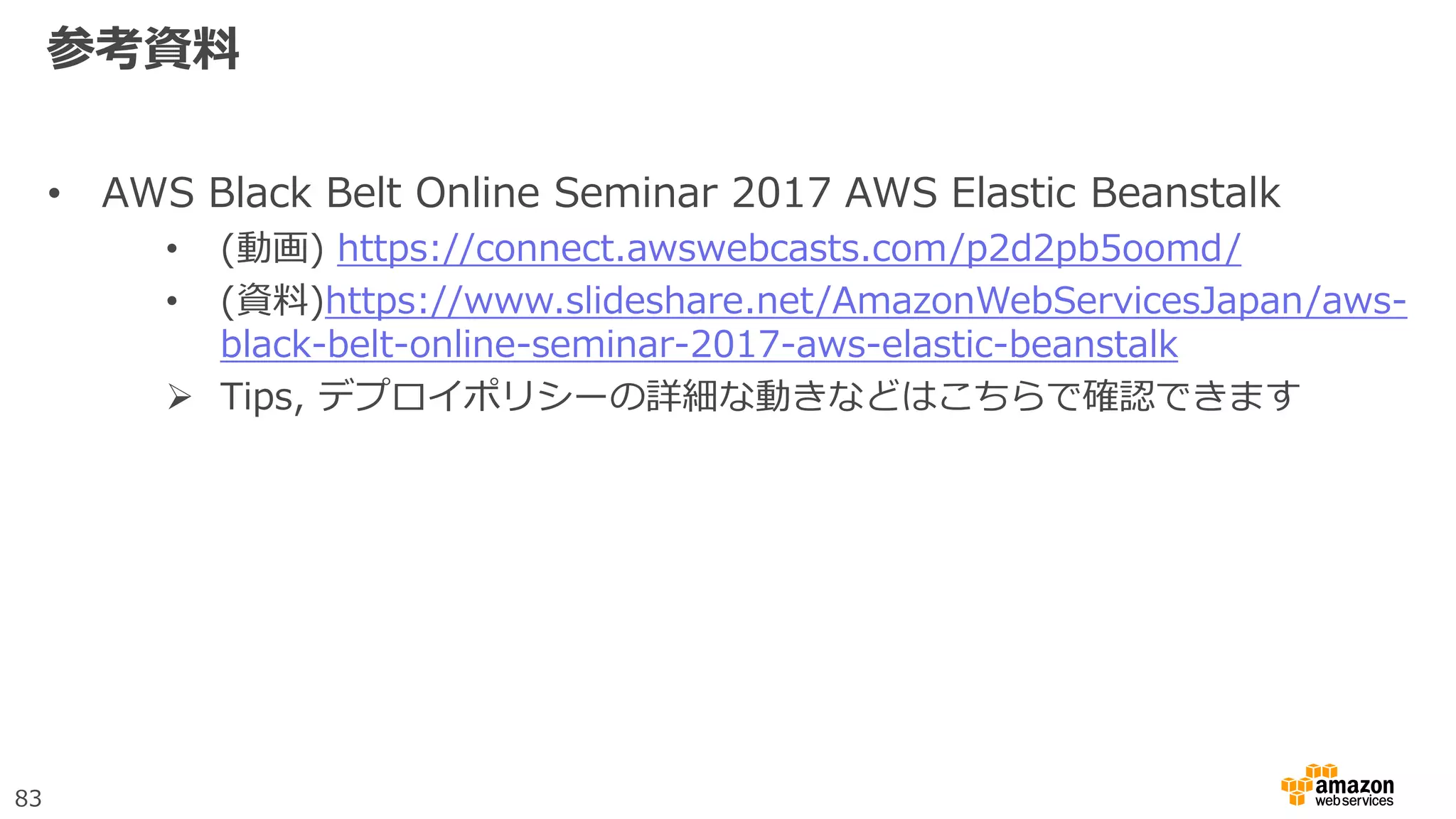 83
参考資料
• AWS Black Belt Online Seminar 2017 AWS Elastic Beanstalk
• (動画) https://connect.awswebcasts.com/p2d2pb5oomd/
• (資料)https://www.slideshare.net/AmazonWebServicesJapan/aws-
black-belt-online-seminar-2017-aws-elastic-beanstalk
 Tips, デプロイポリシーの詳細な動きなどはこちらで確認できます
 
