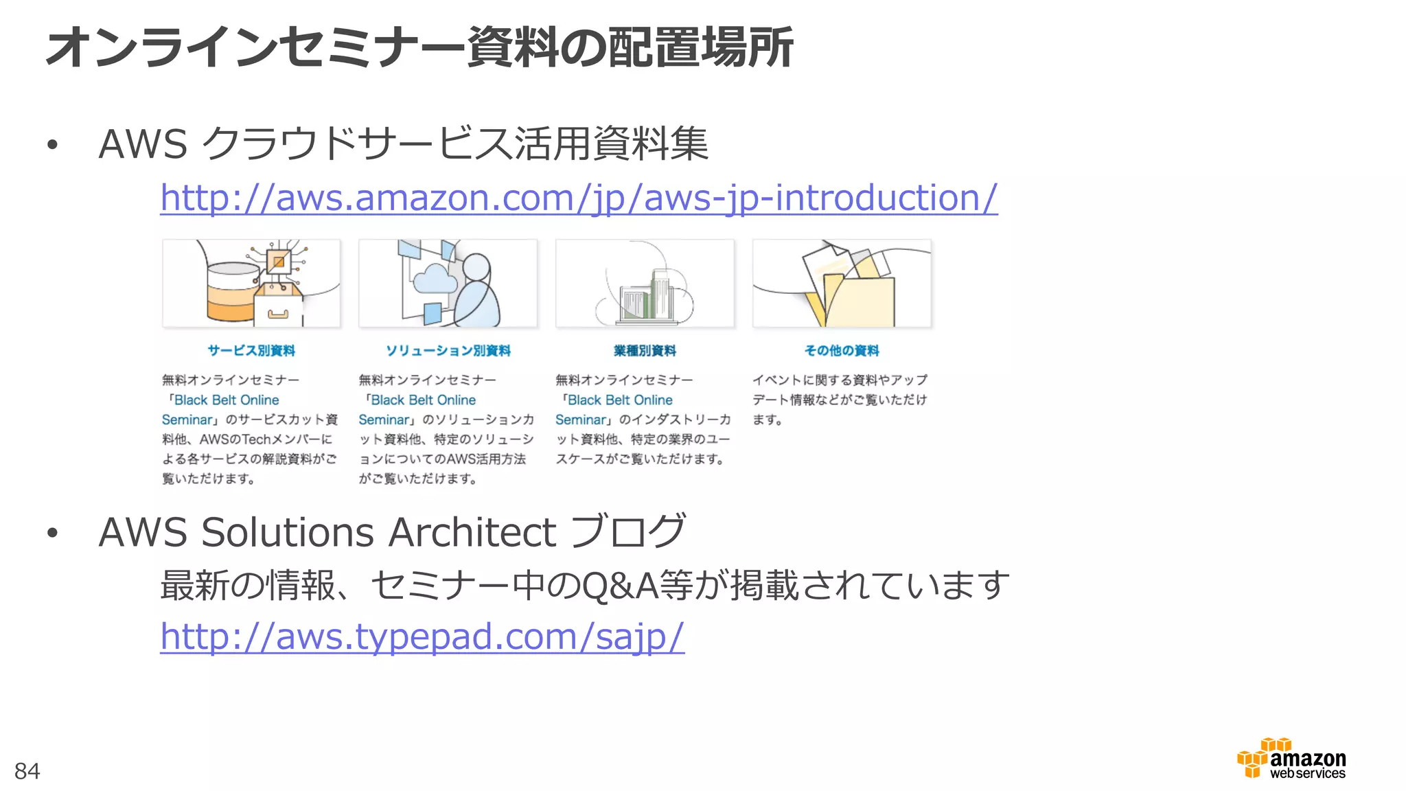 84
オンラインセミナー資料の配置場所
• AWS クラウドサービス活用資料集
http://aws.amazon.com/jp/aws-jp-introduction/
• AWS Solutions Architect ブログ
最新の情報、セミナー中のQ&A等が掲載されています
http://aws.typepad.com/sajp/
 