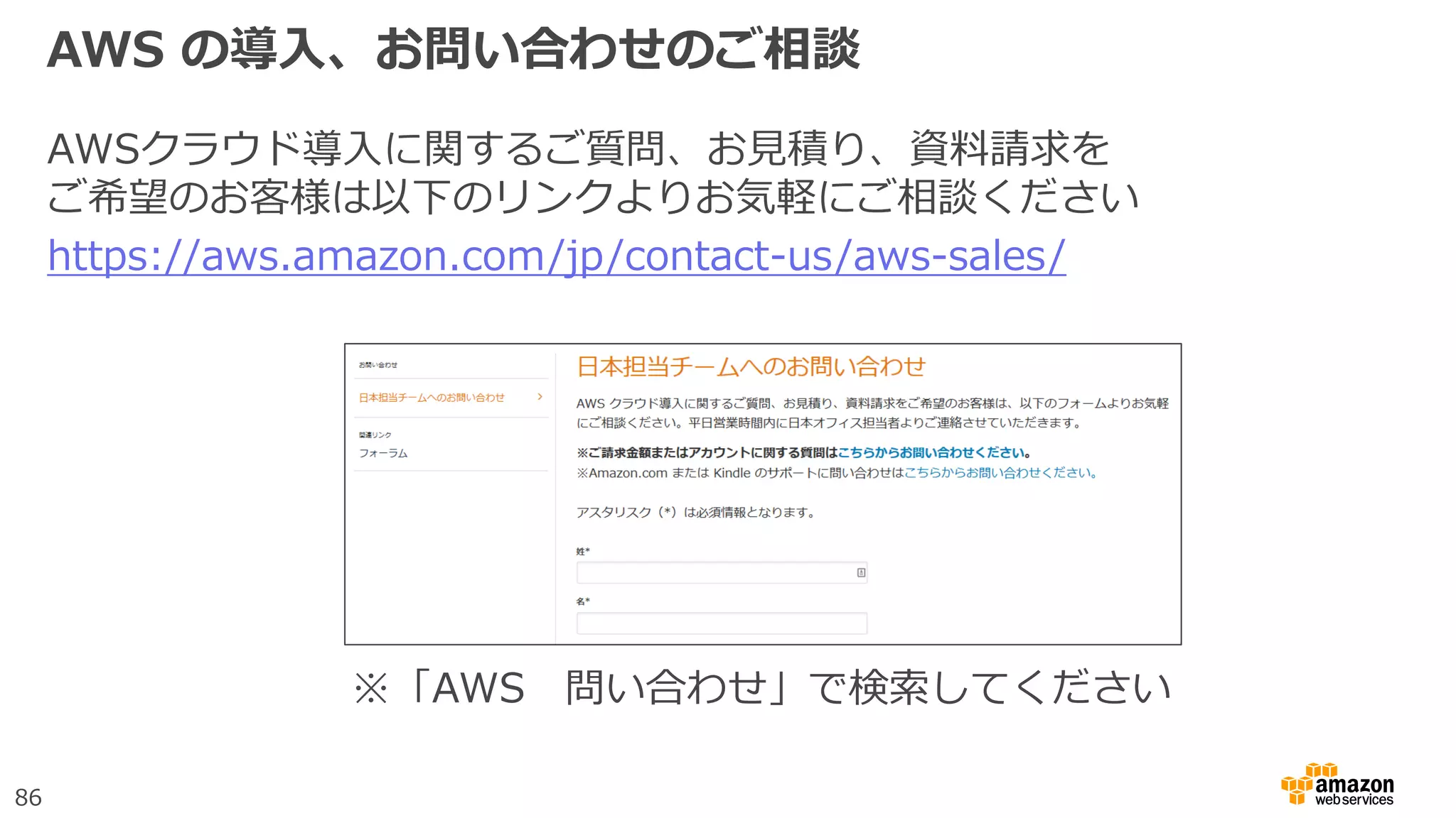 86
AWS の導入、お問い合わせのご相談
AWSクラウド導入に関するご質問、お見積り、資料請求を
ご希望のお客様は以下のリンクよりお気軽にご相談ください
https://aws.amazon.com/jp/contact-us/aws-sales/
※「AWS 問い合わせ」で検索してください
 