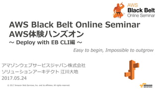 AWS Black Belt Online Seminar
AWS体験ハンズオン
～ Deploy with EB CLI編 ～
Easy to begin, Impossible to outgrow
アマゾンウェブサービスジャパン株式会社
ソリューションアーキテクト 江川大地
2017.05.24
© 2017 Amazon Web Services, Inc. and its affiliates. All rights reserved.
 