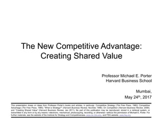 This presentation draws on ideas from Professor Porter’s books and articles, in particular, Competitive Strategy (The Free Press, 1980); Competitive
Advantage (The Free Press, 1985); “What is Strategy?” (Harvard Business Review, Nov/Dec 1996); On Competition (Harvard Business Review, 2008);
and “Creating Shared Value” (Harvard Business Review, Jan 2011). No part of this publication may be reproduced, stored in a retrieval system, or
transmitted in any form or by any means—electronic, mechanical, photocopying, recording, or otherwise—without the permission of Michael E. Porter. For
further materials, see the website of the Institute for Strategy and Competitiveness, www.isc.hbs.edu, and FSG website, www.fsg.org.
The New Competitive Advantage:
Creating Shared Value
Professor Michael E. Porter
Harvard Business School
Mumbai,
May 24th, 2017
 