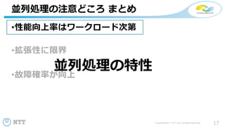 17Copyright©2017 NTT corp. All Rights Reserved.
•性能向上率はワークロード次第
•拡張性に限界
•故障確率が向上
並列処理の注意どころ まとめ
並列処理の特性
 