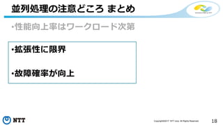 18Copyright©2017 NTT corp. All Rights Reserved.
•性能向上率はワークロード次第
•拡張性に限界
•故障確率が向上
並列処理の注意どころ まとめ
 