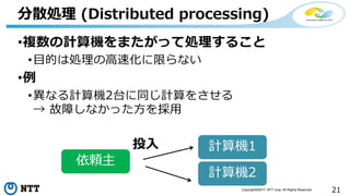 21Copyright©2017 NTT corp. All Rights Reserved.
•複数の計算機をまたがって処理すること
•目的は処理の高速化に限らない
•例
•異なる計算機2台に同じ計算をさせる
→ 故障しなかった方を採用
分散処理 (Distributed processing)
計算機1
計算機2
依頼主
投入
 