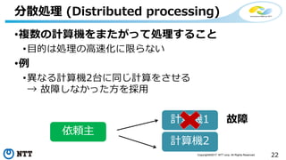 22Copyright©2017 NTT corp. All Rights Reserved.
•複数の計算機をまたがって処理すること
•目的は処理の高速化に限らない
•例
•異なる計算機2台に同じ計算をさせる
→ 故障しなかった方を採用
分散処理 (Distributed processing)
計算機1
計算機2
故障
依頼主
 