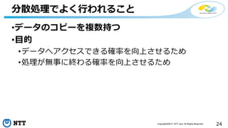 24Copyright©2017 NTT corp. All Rights Reserved.
•データのコピーを複数持つ
•目的
•データへアクセスできる確率を向上させるため
•処理が無事に終わる確率を向上させるため
分散処理でよく行われること
 
