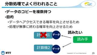29Copyright©2017 NTT corp. All Rights Reserved.
•データのコピーを複数持つ
•目的
•データへアクセスできる確率を向上させるため
•処理が無事に終わる確率を向上させるため
分散処理でよく行われること
計算機1
計算機2
データ
データ
読み手
読みたい
 