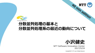 Copyright©2017 NTT corp. All Rights Reserved.
分散並列処理の基本と
分散並列処理系の最近の動向について
小沢健史
NTT Software Innovation Center
2017/5/24
 