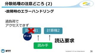 38Copyright©2017 NTT corp. All Rights Reserved.
•故障時のエラーハンドリング
分散処理の注意どころ (2)
計算機1 計算機2
データ
読み手
過負荷で
アクセスできず
読込要求
 