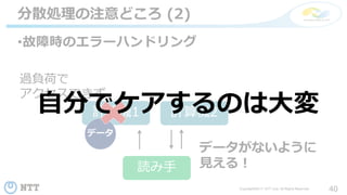 40Copyright©2017 NTT corp. All Rights Reserved.
•故障時のエラーハンドリング
分散処理の注意どころ (2)
計算機1 計算機2
データ
読み手
過負荷で
アクセスできず
データがないように
見える！
自分でケアするのは大変
 
