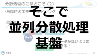 42Copyright©2017 NTT corp. All Rights Reserved.
•故障時のエラーハンドリング
分散処理の注意どころ (2)
計算機1 計算機2
データ
読み手
過負荷で
アクセスできず
データがないように
見える！
そこで
並列分散処理
基盤
 