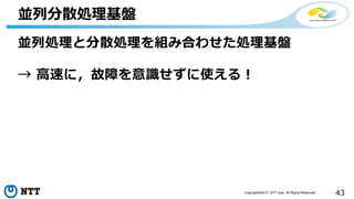 43Copyright©2017 NTT corp. All Rights Reserved.
並列処理と分散処理を組み合わせた処理基盤
→ 高速に，故障を意識せずに使える！
並列分散処理基盤
 