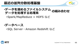 44Copyright©2017 NTT corp. All Rights Reserved.
•データを溜めるファイルシステム
データを処理する処理系
•Spark/MapReduce + HDFS など
•データベース
•SQL Server・Amazon Redshift など
最近の並列分散処理基盤
の組み合わせ
 