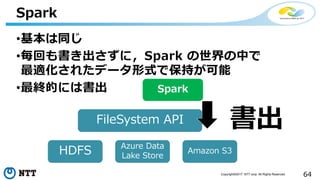 64Copyright©2017 NTT corp. All Rights Reserved.
•基本は同じ
•毎回も書き出さずに，Spark の世界の中で
最適化されたデータ形式で保持が可能
•最終的には書出
Spark
FileSystem API
HDFS Azure Data
Lake Store
Amazon S3
Spark
書出
 