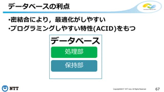 67Copyright©2017 NTT corp. All Rights Reserved.
•密結合により，最適化がしやすい
•プログラミングしやすい特性(ACID)をもつ
データベースの利点
保持部
処理部
データベース
 