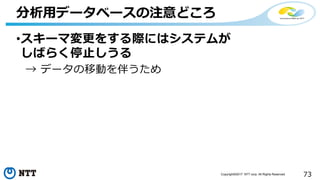 73Copyright©2017 NTT corp. All Rights Reserved.
•スキーマ変更をする際にはシステムが
しばらく停止しうる
→ データの移動を伴うため
分析用データベースの注意どころ
 