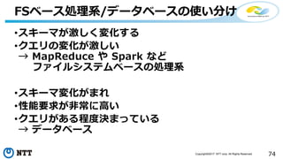 74Copyright©2017 NTT corp. All Rights Reserved.
•スキーマが激しく変化する
•クエリの変化が激しい
→ MapReduce や Spark など
ファイルシステムベースの処理系
•スキーマ変化がまれ
•性能要求が非常に高い
•クエリがある程度決まっている
→ データベース
FSベース処理系/データベースの使い分け
 