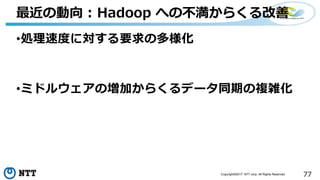 77Copyright©2017 NTT corp. All Rights Reserved.
•処理速度に対する要求の多様化
•ミドルウェアの増加からくるデータ同期の複雑化
最近の動向 : Hadoop への不満からくる改善
 