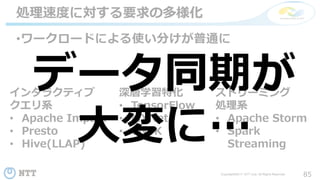 85Copyright©2017 NTT corp. All Rights Reserved.
•ワークロードによる使い分けが普通に
処理速度に対する要求の多様化
インタラクティブ
クエリ系
• Apache Impala
• Presto
• Hive(LLAP)
深層学習特化
• TensorFlow
• MXNet
• CNTK
ストリーミング
処理系
• Apache Storm
• Spark
Streaming
データ同期が
大変に…
 