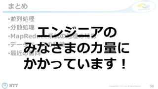 98Copyright©2017 NTT corp. All Rights Reserved.
•並列処理
•分散処理
•MapReduce系統の処理の特徴
•データベースの特徴
•最近の動向
まとめ
エンジニアの
みなさまの力量に
かかっています！
 