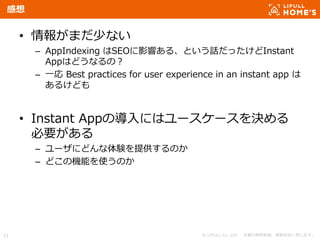 © LIFULL Co.,Ltd. 本書の無断転載、複製を固く禁じます。11
感想
• 情報がまだ少ない
– AppIndexing はSEOに影響ある、という話だったけどInstant
Appはどうなるの？
– 一応 Best practices for user experience in an instant app は
あるけども
• Instant Appの導入にはユースケースを決める
必要がある
– ユーザにどんな体験を提供するのか
– どこの機能を使うのか
 