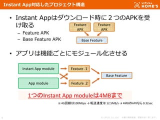 © LIFULL Co.,Ltd. 本書の無断転載、複製を固く禁じます。6
Instant App対応したプロジェクト構造
• Instant Appはダウンロード時に２つのAPKを受
け取る
– Feature APK
– Base Feature APK
• アプリは機能ごとにモジュール化させる
Feature
APK
Feature
APK
Base Feature
Instant App module
App module
Feature .1
Feature .2
Base Feature
1つのInstant App moduleは4MBまで
※ 4G回線は100Mbps → 転送速度は 12.5MB/s → 4MBのAPKなら 0.32sec
 