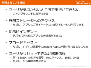 © LIFULL Co.,Ltd. 本書の無断転載、複製を固く禁じます。7
制限されている機能
• ユーザが気づかないところで実行ができない
– フォアグラウンドは実行できる
• 外部ストレージへのアクセス
– ただし、アプリのプライベートな内部ストレージは利用できる
• 明示的インテント
– デバイス内の他のアプリとの連携ができない
• ブロードキャスト
– ただし、いずれは起動中のInstant Appのみ受け取れるようになる
• ユーザがリセットできない端末情報
– 例）SSAID、シリアル番号、MACアドレス、 IMEI、IMSI
– ただし、広告IDは利用できる
 